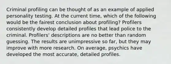 Criminal profiling can be thought of as an example of applied personality testing. At the current time, which of the following would be the fairest conclusion about profiling? Profilers consistently develop detailed profiles that lead police to the criminal. Profilers' descriptions are no better than random guessing. The results are unimpressive so far, but they may improve with more research. On average, psychics have developed the most accurate, detailed profiles.