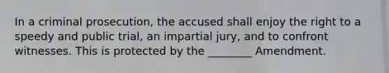 In a criminal prosecution, the accused shall enjoy the right to a speedy and public trial, an impartial jury, and to confront witnesses. This is protected by the ________ Amendment.