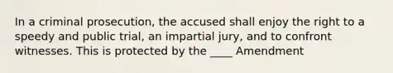 In a criminal prosecution, the accused shall enjoy the right to a speedy and public trial, an impartial jury, and to confront witnesses. This is protected by the ____ Amendment