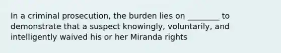 In a criminal prosecution, the burden lies on ________ to demonstrate that a suspect knowingly, voluntarily, and intelligently waived his or her Miranda rights