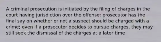 A criminal prosecution is initiated by the filing of charges in the court having jurisdiction over the offense; prosecutor has the final say on whether or not a suspect should be charged with a crime; even if a prosecutor decides to pursue charges, they may still seek the dismissal of the charges at a later time