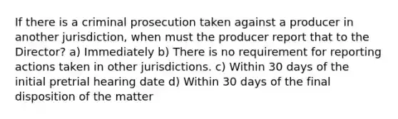 If there is a criminal prosecution taken against a producer in another jurisdiction, when must the producer report that to the Director? a) Immediately b) There is no requirement for reporting actions taken in other jurisdictions. c) Within 30 days of the initial pretrial hearing date d) Within 30 days of the final disposition of the matter