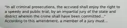 "In all criminal prosecutions, the accused shall enjoy the right to a speedy and public trial, by an impartial jury of the state and district wherein the crime shall have been committed..." According to this amendment, a member of a jury must...