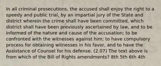 In all criminal prosecutions, the accused shall enjoy the right to a speedy and public trial, by an impartial jury of the State and district wherein the crime shall have been committed, which district shall have been previously ascertained by law, and to be informed of the nature and cause of the accusation; to be confronted with the witnesses against him; to have compulsory process for obtaining witnesses in his favor, and to have the Assistance of Counsel for his defense. (2.07) The text above is from which of the Bill of Rights amendments? 8th 5th 6th 4th