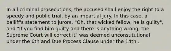 In all criminal prosecutions, the accused shall enjoy the right to a speedy and public trial, by an impartial jury. In this case, a bailiff's statement to jurors, "Oh, that wicked fellow, he is guilty", and "If you find him guilty and there is anything wrong, the Supreme Court will correct it" was deemed unconstitutional under the 6th and Due Process Clause under the 14th .