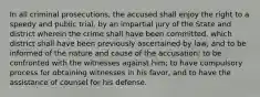 In all criminal prosecutions, the accused shall enjoy the right to a speedy and public trial, by an impartial jury of the State and district wherein the crime shall have been committed, which district shall have been previously ascertained by law, and to be informed of the nature and cause of the accusation; to be confronted with the witnesses against him; to have compulsory process for obtaining witnesses in his favor, and to have the assistance of counsel for his defense.