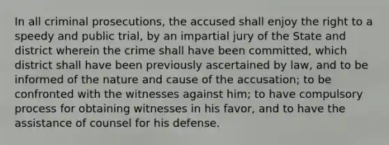 In all criminal prosecutions, the accused shall enjoy the right to a speedy and public trial, by an impartial jury of the State and district wherein the crime shall have been committed, which district shall have been previously ascertained by law, and to be informed of the nature and cause of the accusation; to be confronted with the witnesses against him; to have compulsory process for obtaining witnesses in his favor, and to have the assistance of counsel for his defense.