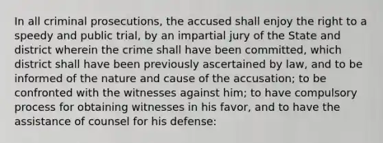 In all criminal prosecutions, the accused shall enjoy the right to a speedy and public trial, by an impartial jury of the State and district wherein the crime shall have been committed, which district shall have been previously ascertained by law, and to be informed of the nature and cause of the accusation; to be confronted with the witnesses against him; to have compulsory process for obtaining witnesses in his favor, and to have the assistance of counsel for his defense: