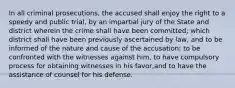 In all criminal prosecutions, the accused shall enjoy the right to a speedy and public trial, by an impartial jury of the State and district wherein the crime shall have been committed; which district shall have been previously ascertained by law, and to be informed of the nature and cause of the accusation; to be confronted with the witnesses against him, to have compulsory process for obtaining witnesses in his favor,and to have the assistance of counsel for his defense.