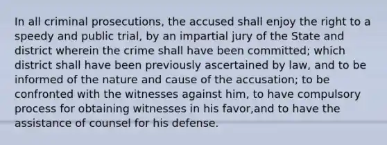 In all criminal prosecutions, the accused shall enjoy the right to a speedy and public trial, by an impartial jury of the State and district wherein the crime shall have been committed; which district shall have been previously ascertained by law, and to be informed of the nature and cause of the accusation; to be confronted with the witnesses against him, to have compulsory process for obtaining witnesses in his favor,and to have the assistance of counsel for his defense.