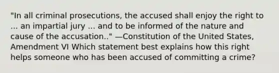 "In all criminal prosecutions, the accused shall enjoy the right to ... an impartial jury ... and to be informed of the nature and cause of the accusation.." —Constitution of the United States, Amendment VI Which statement best explains how this right helps someone who has been accused of committing a crime?