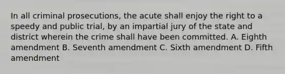 In all criminal prosecutions, the acute shall enjoy the right to a speedy and public trial, by an impartial jury of the state and district wherein the crime shall have been committed. A. Eighth amendment B. Seventh amendment C. Sixth amendment D. Fifth amendment