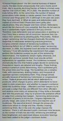 *Criminal Prosecutions* -For the criminal business of federal courts, the data reveal unequivocally that users mostly avoid trials. -But a severely declining fraction of federal criminal cases reaches trial (15% in 1962, 5% in 2002, the absolute number of trials falling 30%). At the same time, the number of federal prosecutions holds steady or trends upward. From 2001 to 2004, criminal case filings grew 13% 3 (although in the past two years they have declined). 4 -What do users and stakeholders seek instead of criminal trials? Prosecutors want guilty plea adjudications; they are cheaper and more certain. Defendants would like the chance of a jury acquittal. But they do not want to face a substantially higher sentence if the jury convicts. -Therefore, most defendants now join prosecutors in wanting no trial if they face a serious risk of conviction, because they can reduce their sentences by pleading guilty. Presumably, -Federal judges' sentencing role has changed drastically. Perceiving disparities in nationwide sentencing practices,practices, Congress ordered creation of Sentencing Guidelines in the Sentencing Reform Act of 1984 to restrict judges' sentencing discretion. In 2005, the Supreme Court declared the Guidelines "advisory," 5 but left standing the requirement that judges perform the Guidelines analysis as part of the sentencing determination. The Guidelines remain highly influential, and judges who sentence outside them must provide written explanations for appellate review. -The Guidelines increased dramatically the time that federal judges devote to sentencing. Presentence reports are detailed and lengthy. -Those findings produce numerical scores determining, from a published grid, the prison time and fine range. The Guidelines are a complex Code, with commentary, drafting history, and thousands of appellate opinions interpreting them. They change almost annually because of Sentencing Commission or congressional action. -Federal prosecutors decide which defendants to prosecute, which charges to press, which defendants to leave solely to state prosecutors, and whether to request a sentence below the Guideline range. - Offenders and their lawyers try to persuade a judge that they are different from other offenders and deserve more mercy at sentencing. If they strike a favorable deal with the prosecutor, they try to prevent the probation officer or judge from undoing their bargain. -Sentencing demonstrates separation of powers in microcosm. Congress legislates the penalty range, sets some of the criteria and requires use of Guidelines. The executive branch, through the prosecutor, determines whom to charge and how, thereby creating sentencing limits. But in the end, the judge imposes the sentence. -There is still abundant public courtroom time because, as the number of trials has declined, sentencing proceedings have lengthened, and supervised release revocation hearings have been added to the judge's courtroom duties.