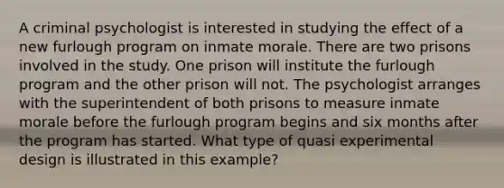 A criminal psychologist is interested in studying the effect of a new furlough program on inmate morale. There are two prisons involved in the study. One prison will institute the furlough program and the other prison will not. The psychologist arranges with the superintendent of both prisons to measure inmate morale before the furlough program begins and six months after the program has started. What type of quasi experimental design is illustrated in this example?