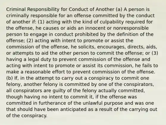 Criminal Responsibility for Conduct of Another (a) A person is criminally responsible for an offense committed by the conduct of another if: (1) acting with the kind of culpability required for the offense, he causes or aids an innocent or nonresponsible person to engage in conduct prohibited by the definition of the offense; (2) acting with intent to promote or assist the commission of the offense, he solicits, encourages, directs, aids, or attempts to aid the other person to commit the offense; or (3) having a legal duty to prevent commission of the offense and acting with intent to promote or assist its commission, he fails to make a reasonable effort to prevent commission of the offense. (b) If, in the attempt to carry out a conspiracy to commit one felony, another felony is committed by one of the conspirators, all conspirators are guilty of the felony actually committed, though having no intent to commit it, if the offense was committed in furtherance of the unlawful purpose and was one that should have been anticipated as a result of the carrying out of the conspiracy.