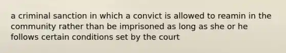 a criminal sanction in which a convict is allowed to reamin in the community rather than be imprisoned as long as she or he follows certain conditions set by the court