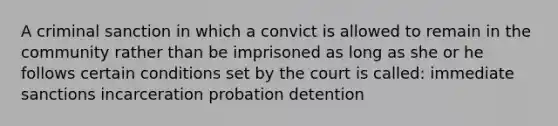 A criminal sanction in which a convict is allowed to remain in the community rather than be imprisoned as long as she or he follows certain conditions set by the court is called: immediate sanctions incarceration probation detention