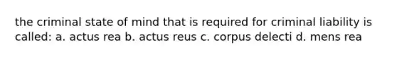 the criminal state of mind that is required for criminal liability is called: a. actus rea b. actus reus c. corpus delecti d. mens rea