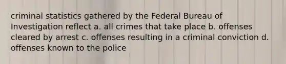 criminal statistics gathered by the Federal Bureau of Investigation reflect a. all crimes that take place b. offenses cleared by arrest c. offenses resulting in a criminal conviction d. offenses known to the police