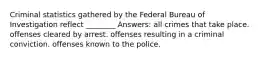 Criminal statistics gathered by the Federal Bureau of Investigation reflect ________ Answers: all crimes that take place. offenses cleared by arrest. offenses resulting in a criminal conviction. offenses known to the police.