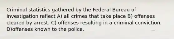 Criminal statistics gathered by the Federal Bureau of Investigation reflect A) all crimes that take place B) offenses cleared by arrest. C) offenses resulting in a criminal conviction. D)offenses known to the police.