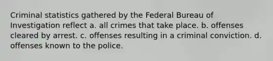 Criminal statistics gathered by the Federal Bureau of Investigation reflect a. all crimes that take place. b. offenses cleared by arrest. c. offenses resulting in a criminal conviction. d. offenses known to the police.