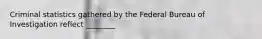 Criminal statistics gathered by the Federal Bureau of Investigation reflect ________