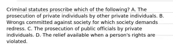 Criminal statutes proscribe which of the following? A. The prosecution of private individuals by other private individuals. B. Wrongs committed against society for which society demands redress. C. The prosecution of public officials by private individuals. D. The relief available when a person's rights are violated.