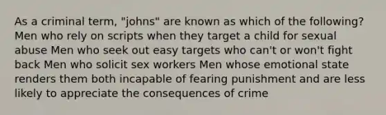 As a criminal term, "johns" are known as which of the following? Men who rely on scripts when they target a child for sexual abuse Men who seek out easy targets who can't or won't fight back Men who solicit sex workers Men whose emotional state renders them both incapable of fearing punishment and are less likely to appreciate the consequences of crime