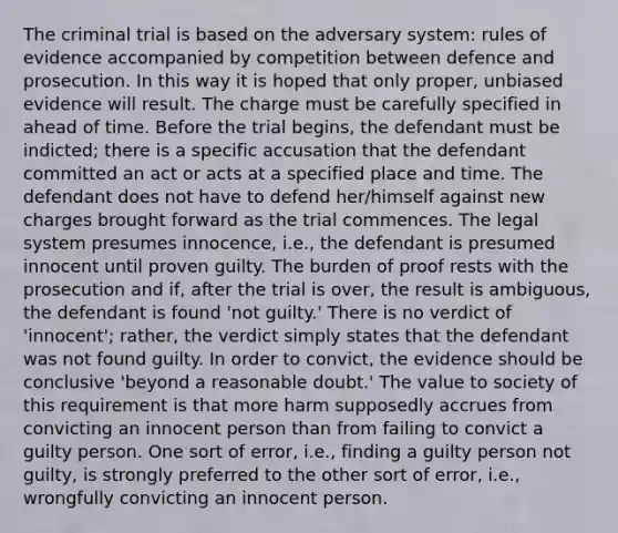 The criminal trial is based on the adversary system: rules of evidence accompanied by competition between defence and prosecution. In this way it is hoped that only proper, unbiased evidence will result. The charge must be carefully specified in ahead of time. Before the trial begins, the defendant must be indicted; there is a specific accusation that the defendant committed an act or acts at a specified place and time. The defendant does not have to defend her/himself against new charges brought forward as the trial commences. The legal system presumes innocence, i.e., the defendant is presumed innocent until proven guilty. The burden of proof rests with the prosecution and if, after the trial is over, the result is ambiguous, the defendant is found 'not guilty.' There is no verdict of 'innocent'; rather, the verdict simply states that the defendant was not found guilty. In order to convict, the evidence should be conclusive 'beyond a reasonable doubt.' The value to society of this requirement is that more harm supposedly accrues from convicting an innocent person than from failing to convict a guilty person. One sort of error, i.e., finding a guilty person not guilty, is strongly preferred to the other sort of error, i.e., wrongfully convicting an innocent person.