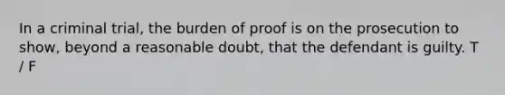 In a criminal trial, the burden of proof is on the prosecution to show, beyond a reasonable doubt, that the defendant is guilty. T / F