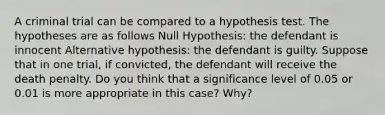 A criminal trial can be compared to a hypothesis test. The hypotheses are as follows Null Hypothesis: the defendant is innocent Alternative hypothesis: the defendant is guilty. Suppose that in one trial, if convicted, the defendant will receive the death penalty. Do you think that a significance level of 0.05 or 0.01 is more appropriate in this case? Why?