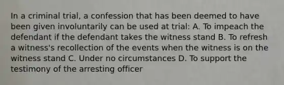 In a criminal trial, a confession that has been deemed to have been given involuntarily can be used at trial: A. To impeach the defendant if the defendant takes the witness stand B. To refresh a witness's recollection of the events when the witness is on the witness stand C. Under no circumstances D. To support the testimony of the arresting officer