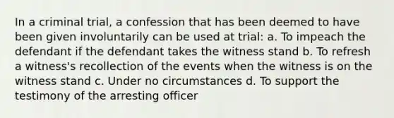 In a criminal trial, a confession that has been deemed to have been given involuntarily can be used at trial: a. To impeach the defendant if the defendant takes the witness stand b. To refresh a witness's recollection of the events when the witness is on the witness stand c. Under no circumstances d. To support the testimony of the arresting officer