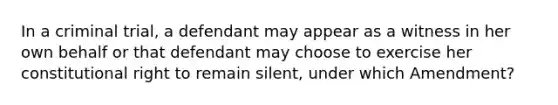 In a criminal trial, a defendant may appear as a witness in her own behalf or that defendant may choose to exercise her constitutional right to remain silent, under which Amendment?