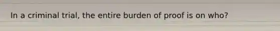 In a criminal trial, the entire burden of proof is on who?