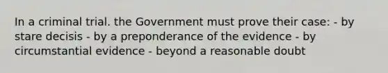 In a criminal trial. the Government must prove their case: - by stare decisis - by a preponderance of the evidence - by circumstantial evidence - beyond a reasonable doubt