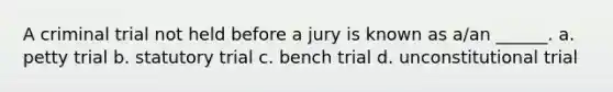 A criminal trial not held before a jury is known as a/an ______. a. petty trial b. statutory trial c. bench trial d. unconstitutional trial