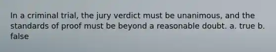 In a criminal trial, the jury verdict must be unanimous, and the standards of proof must be beyond a reasonable doubt. a. true b. false