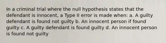 In a criminal trial where the null hypothesis states that the defendant is innocent, a Type II error is made when: a. A guilty defendant is found not guilty b. An innocent person if found guilty c. A guilty defendant is found guilty d. An innocent person is found not guilty