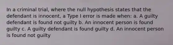 In a criminal trial, where the null hypothesis states that the defendant is innocent, a Type I error is made when: a. A guilty defendant is found not guilty b. An innocent person is found guilty c. A guilty defendant is found guilty d. An innocent person is found not guilty