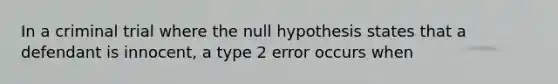 In a criminal trial where the null hypothesis states that a defendant is innocent, a type 2 error occurs when