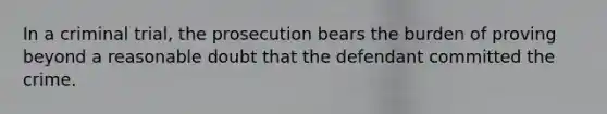 In a criminal trial, the prosecution bears the burden of proving beyond a reasonable doubt that the defendant committed the crime.