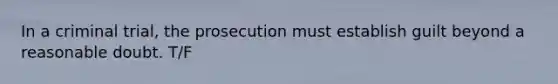 In a criminal trial, the prosecution must establish guilt beyond a reasonable doubt. T/F