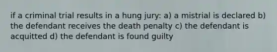 if a criminal trial results in a hung jury: a) a mistrial is declared b) the defendant receives the death penalty c) the defendant is acquitted d) the defendant is found guilty