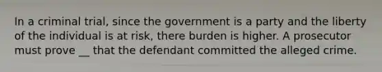 In a criminal trial, since the government is a party and the liberty of the individual is at risk, there burden is higher. A prosecutor must prove __ that the defendant committed the alleged crime.