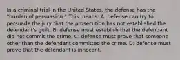 In a criminal trial in the United States, the defense has the "burden of persuasion." This means: A: defense can try to persuade the jury that the prosecution has not established the defendant's guilt. B: defense must establish that the defendant did not commit the crime. C: defense must prove that someone other than the defendant committed the crime. D: defense must prove that the defendant is innocent.