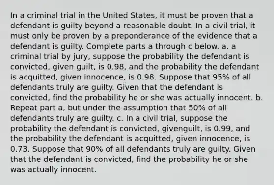 In a criminal trial in the United​ States, it must be proven that a defendant is guilty beyond a reasonable doubt. In a civil​ trial, it must only be proven by a preponderance of the evidence that a defendant is guilty. Complete parts a through c below. a. a criminal trial by​ jury, suppose the probability the defendant is​ convicted, given​ guilt, is 0.98​, and the probability the defendant is​ acquitted, given​ innocence, is 0.98. Suppose that 95​% of all defendants truly are guilty. Given that the defendant is​ convicted, find the probability he or she was actually innocent. b. Repeat part​ a, but under the assumption that 50​% of all defendants truly are guilty. c. In a civil​ trial, suppose the probability the defendant is​ convicted, given​guilt, is 0.99​, and the probability the defendant is​ acquitted, given​ innocence, is 0.73. Suppose that 90​% of all defendants truly are guilty. Given that the defendant is​ convicted, find the probability he or she was actually innocent.