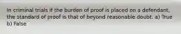 In criminal trials if the burden of proof is placed on a defendant, the standard of proof is that of beyond reasonable doubt. a) True b) False