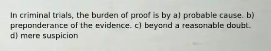 In criminal trials, the burden of proof is by a) probable cause. b) preponderance of the evidence. c) beyond a reasonable doubt. d) mere suspicion